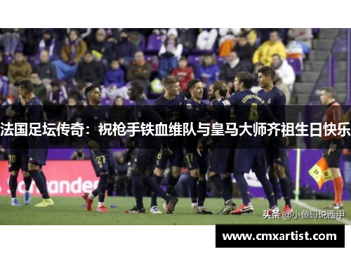 法国足坛传奇：祝枪手铁血维队与皇马大师齐祖生日快乐
